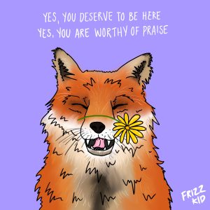 Art by Hana Shafi that says "Yes you deserve to be here and yes you're worthy of praise" featuring a fox with a flower on its nose